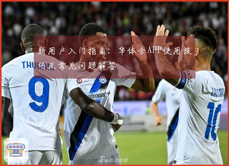 新用户入门指南:华体会APP使用技巧及常见问题解答