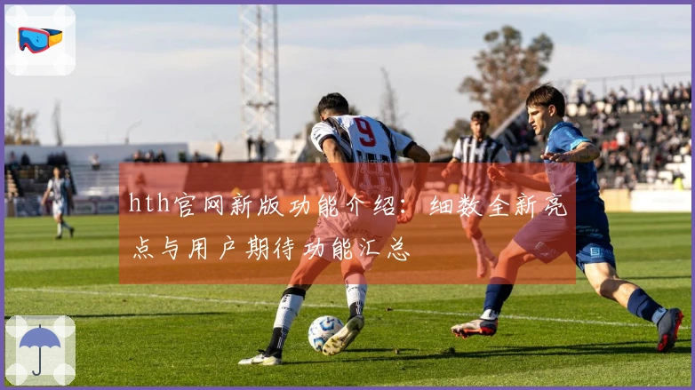 hth官网新版功能介绍：细数全新亮点与用户期待功能汇总