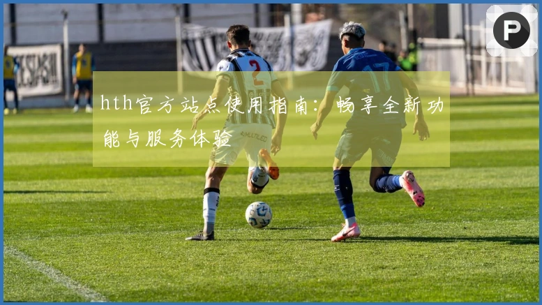 hth官方站点使用指南：畅享全新功能与服务体验