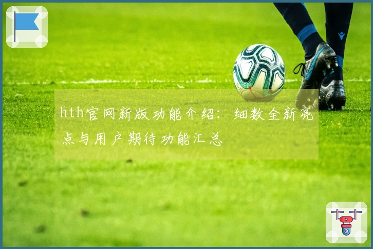 hth官网新版功能介绍:细数全新亮点与用户期待功能汇总